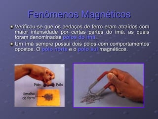 Fenômenos Magnéticos Verificou-se que os pedaços de ferro eram atraídos com maior intensidade por certas partes do ímã, as quais foram denominadas  pólos do ímã . Um ímã sempre possui dois pólos com comportamentos opostos. O  pólo norte  e o  pólo sul  magnéticos. 