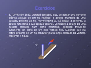 Exercícios  3. (UFPR) Em 1820, Oersted descobriu que, ao passar uma corrente elétrica através de um fio retilíneo, a agulha imantada de uma bússola, próxima ao fio, movimentava-se. Ao cessar a corrente, a agulha retornava a sua posição original. Considere a agulha de uma bússola colocada num plano horizontal, podendo mover-se livremente em tomo de um eixo vertical fixo. Suponha que ela esteja próxima de um fio condutor muito longo colocado na vertical, conforme a figura. Fio 