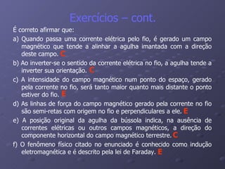É correto afirmar que: a) Quando passa uma corrente elétrica pelo fio, é gerado um campo magnético que tende a alinhar a agulha imantada com a direção deste campo. b) Ao inverter-se o sentido da corrente elétrica no fio, a agulha tende a inverter sua orientação. c) A intensidade do campo magnético num ponto do espaço, gerado pela corrente no fio, será tanto maior quanto mais distante o ponto estiver do fio. d) As linhas de força do campo magnético gerado pela corrente no fio são semi-retas com origem no fio e perpendiculares a ele. e) A posição original da agulha da bússola indica, na ausência de correntes elétricas ou outros campos magnéticos, a direção do componente horizontal do campo magnético terrestre. f) O fenômeno físico citado no enunciado é conhecido como indução eletromagnética e é descrito pela lei de Faraday. Exercícios – cont. E E E C C C 