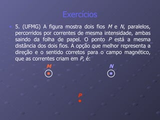 Exercícios 5. (UFMG) A figura mostra dois fios  M  e  N , paralelos, percorridos por correntes de mesma intensidade, ambas saindo da folha de papel. O ponto  P  está a mesma distância dos dois fios. A opção que melhor representa a direção e o sentido corretos para o campo magnético, que as correntes criam em  P , é:   M N P 