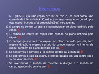 Exercícios 6.  (UFSC) Seja uma espira circular de raio  r  ,  na qual passa uma corrente de intensidade  i  .  Considere o campo magnético gerado por esta espira. Marque a(s) proposição(ões) verdadeiras. a) O campo no centro da espira é perpendicular ao plano definido pela espira. b) O campo no centro da espira está contido no plano definido pela espira. c) O campo gerado fora da espira, no plano definido por ela, tem mesma direção e mesmo sentido do campo gerado no interior da espira, também no plano definido por ela. d) Se dobrarmos a corrente  i  , o campo gerado cai à metade. e) Se dobrarmos o raio da espira, o campo gerado em seu centro cai a ¼ do valor anterior. f) Se invertermos o sentido da corrente, a direção e o sentido do campo gerado não se alteram. C E E E E E 