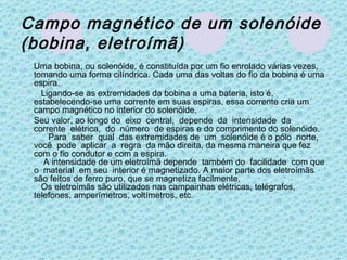 Campo magnético de um solenóide (bobina, eletroímã)   Uma bobina, ou solenóide, é constituída por um fio enrolado várias vezes, tomando uma forma cilíndrica. Cada uma das voltas do fio da bobina é uma espira.    Ligando-se as extremidades da bobina a uma bateria, isto é, estabelecendo-se uma corrente em suas espiras, essa corrente cria um campo magnético no interior do solenóide. Seu valor, ao longo do  eixo  central,  depende  da  intensidade  da  corrente  elétrica,  do  número  de espiras e do comprimento do solenóide.       Para  saber  qual  das extremidades de  um  solenóide é o pólo  norte,  você  pode  aplicar  a  regra  da mão direita, da mesma maneira que fez com o fio condutor e com a espira.          A intensidade de um eletroímã depende  também do  facilidade  com que o  material  em seu  interior é magnetizado. A maior parte dos eletroímãs são feitos de ferro puro, que se magnetiza facilmente.    Os eletroímãs são utilizados nas campainhas elétricas, telégrafos, telefones, amperímetros, voltímetros, etc. 