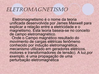 ELETROMAGNETISMO Eletromagnetismo é o nome da teoria unificada desenvolvida por James Maxwell para explicar a relação entre a eletricidade e o magnetismo. Esta teoria baseia-se no conceito de campo eletromagnético.   Onde o Campo magnético resultado do movimento de cargas elétricas fenômeno conhecido por indução eletromagnética, mecanismo utilizado em geradores elétricos, motores e transformadores de tensão). A luz,por exemplo, é uma propagação de uma perturbação eletromagnética 
