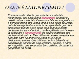 O que é  Magnetismo ? É  um ramo da ciência que estuda os materiais magnéticos, que possuem a  capacidade  de atrair ou repelir outros materiais. Quando se fala em magnetismo o primeiro nome que vem à tona é o de Tales de Mileto, pois foi ele o primeiro a estudar a capacidade que uma substância tem de atrair outra, isso sem que exista contato entre elas. Contudo, na Antigüidade os chineses já possuíam o  conhecimento  de alguns materiais que podiam atrair outros. Eles utilizavam esses materiais em bússolas para se orientar quando estavam se deslocando em missões militares, pois a bússola se orientava no sentido do eixo terrestre, ou seja, o norte-sul magnético que se localiza bem próximo do norte-sul geográfico da Terra.  
