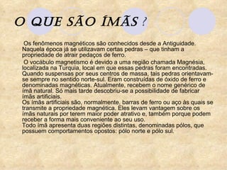 O que são ÍMÃS  ? Os fenômenos magnéticos são conhecidos desde a Antiguidade. Naquela época já se utilizavam certas pedras – que tinham a propriedade de atrair pedaços de ferro. O vocábulo magnetismo é devido a uma região chamada Magnésia, localizada na Turquia, local em que essas pedras foram encontradas. Quando suspensas por seus centros de massa, tais pedras orientavam-se sempre no sentido norte-sul. Eram construídas de óxido de ferro e denominadas magnéticas. Atualmente, recebem o nome genérico de ímã natural. Só mais tarde descobriu-se a possibilidade de fabricar ímãs artificiais.  Os ímãs artificiais são, normalmente, barras de ferro ou aço às quais se transmite a propriedade magnética. Eles levam vantagem sobre os ímãs naturais por terem maior poder atrativo e, também porque podem receber a forma mais conveniente ao seu uso.  Todo ímã apresenta duas regiões distintas, denominadas pólos, que possuem comportamentos opostos: pólo norte e pólo sul.  