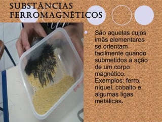 Substâncias ferromagnéticos   São aquelas cujos imãs elementares se orientam facilmente quando submetidos a ação de um corpo magnético. Exemplos: ferro, níquel, cobalto e algumas ligas metálicas . 
