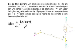 Lei de Biot-Savart: Um elemento de comprimento ∆ de um
condutor percorrido por corrente elétrica de intensidade i origina
em um ponto P, a uma distância r do elemento ∆, um vetor
indução magnética elementar ∆Bperpendicular ao plano definido
por P e ∆, com sentido dado pela regra da mão direita e com
intensidade dada por:

     µ i.∆.senθ
∆B =    .
     4π    r 2
 