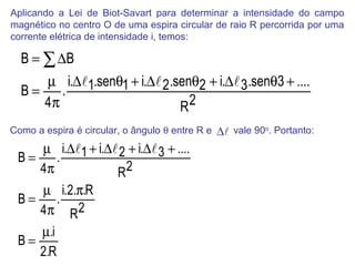 Aplicando a Lei de Biot-Savart para determinar a intensidade do campo
magnético no centro O de uma espira circular de raio R percorrida por uma
corrente elétrica de intensidade i, temos:

  B = ∑ ∆B
     µ i.∆1.senθ1 + i.∆ 2 .senθ2 + i.∆ 3 .senθ3 + ....
  B=    .
     4π                       R2
Como a espira é circular, o ângulo θ entre R e   ∆ vale 90o. Portanto:
    µ i.∆1 + i.∆ 2 + i.∆ 3 + ....
 B=    .
    4π            R2
    µ i.2.π.R
 B=   .
    4π R2
    µ.i
 B=
    2.R
 
