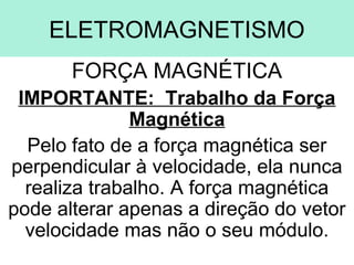 ELETROMAGNETISMO
       FORÇA MAGNÉTICA
 IMPORTANTE: Trabalho da Força
               Magnética
  Pelo fato de a força magnética ser
perpendicular à velocidade, ela nunca
  realiza trabalho. A força magnética
pode alterar apenas a direção do vetor
  velocidade mas não o seu módulo.
 