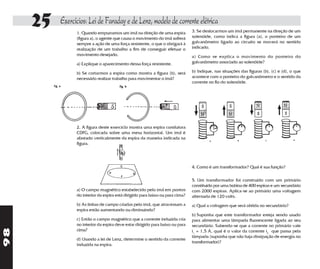 25   Exercícios: Lei de Faraday e de Lenz, modelo de corrente elétrica
                1. Quando empurramos um ímã na direção de uma espira           3. Se deslocarmos um ímã permanente na direção de um
                (figura a), o agente que causa o movimento do ímã sofrerá      solenóide, como indica a figura (a), o ponteiro de um
                sempre a ação de uma força resistente, o que o obrigará à      galvanômetro ligado ao circuito se moverá no sentido
                realização de um trabalho a fim de conseguir efetuar o         indicado.
                movimento desejado.                                            a) Como se explica o movimento do ponteiro do
                a) Explique o aparecimento dessa força resistente.             galvanômetro associado ao solenóide?

                b) Se cortarmos a espira como mostra a figura (b), será        b) Indique, nas situações das figuras (b), (c) e (d), o que
                necessário realizar trabalho para movimentar o ímã?            acontece com o ponteiro do galvanômetro e o sentido da
                                                                               corrente no fio do solenóide.




                2. A figura deste exercício mostra uma espira condutora
                CDFG, colocada sobre uma mesa horizontal. Um ímã é
                afastado verticalmente da espira da maneira indicada na
                figura.




                                                                               4. Como é um transformador? Qual é sua função?

                                                                               5. Um transformador foi construído com um primário
                                                                               constituído por uma bobina de 400 espiras e um secundário
                a) O campo magnético estabelecido pelo ímã em pontos           com 2000 espiras. Aplica-se ao primário uma voltagem
                do interior da espira está dirigido para baixo ou para cima?   alternada de 120 volts.
                b) As linhas de campo criadas pelo ímã, que atravessam a       a) Qual a voltagem que será obtida no secundário?
                espira estão aumentando ou diminuindo?
                                                                               b) Suponha que este transformador esteja sendo usado
                c) Então o campo magnético que a corrente induzida cria        para alimentar uma lâmpada fluorescente ligada ao seu
                no interior da espira deve estar dirigido para baixo ou para   secundário. Sabendo-se que a corrente no primário vale
98




                cima?                                                          i1 = 1,5 A, qual é o valor da corrente i2 que passa pela
                                                                               lâmpada (suponha que não haja dissipação de energia no
                d) Usando a lei de Lenz, determine o sentido da corrente
                                                                               transformador)?
                induzida na espira.
 