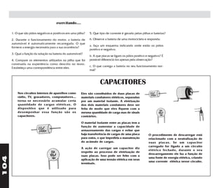 exercitando....

      1. O que são pólos negativos e positivos em uma pilha?   5. Que tipo de corrente é gerado pelas pilhas e baterias?

      2. Durante o funcionamento do motor, a bateria de        6. Observe a bateria de uma motocicleta e responda:
      automóvel é automaticamente recarregada. O que
                                                               a. faça um esquema indicando onde estão os pólos
      fornece a energia necessária para a sua ocorrência?
                                                               positivo e negativo.
      3. Qual a função da solução na bateria do automóvel?
                                                               b. A que placas se ligam os pólos positivo e negativo? É
      4. Compare os elementos utilizados na pilha que foi      possível diferenciá-los apenas pela observação?
      construída na experiência como descrito no texto.
                                                               c. O que carrega a bateria no seu funcionamento nor-
      Estabeleça uma correspondência entre eles.
                                                               mal?



                                                                      CAPACITORES
          Nos circuitos internos de aparelhos como       Eles são constituídos de duas placas de
          rádio, TV, gravadores, computadores...         materiais condutores elétricos, separadas
          torna-se necessário acumular certa             por um material isolante. A eletrização
          quantidade de cargas elétricas. O              dos dois materiais condutores deve ser
          dispositivo que é utilizado para               feita de modo que eles fiquem com a
          desempenhar essa função são os                 mesma quantidade de carga mas de sinais
          capacitores.                                   contrários.

                                                         O material isolante entre as placas tem a
                                                         função de aumentar a capacidade de
                                                         armazenamento das cargas e evitar que
                                                         haja transferência de cargas de uma placa         O procedimento de descarregar está
                                                         para outra, o que impediria a manutenção          relacionado com a neutralização de
                                                         do acúmulo de cargas.                             suas placas. Se um capacitor
                                                                                                           carregado for ligado a um circuito
                                                         A ação de carregar um capacitor diz
                                                                                                           elétrico fechado, durante o seu
                                                         respeito ao processo de eletrização de
                                                                                                           descarregamento ele faz a função de
                                                         suas placas. Isso pode ser feito com a
104




                                                                                                           uma fonte de energia elétrica, criando
                                                         aplicação de uma tensão elétrica em seus
                                                                                                           uma corrente elétrica nesse circuito.
                                                         terminais.
 