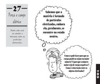 27                   Sabemos que a
Força e campo          matéria é formada
                          de partículas
   elétrico           eletrizadas, embora
                       ela, geralmente, se
  Nesta aula você
    vai estudar a     encontre no estado
 interação entre as          neutro.
      partículas
     eletrizadas.




                                          Como se pode fazer para que as
                                         cargas positivas sejam em maior
                                          número? E para que o número
                                         maior seja de cargas negativas ?
                                           Como é a interação entre os




                                                                            105
                                              objetos eletrizados?
 