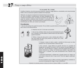 27   Força e campo elétrico
                                                          Acumulador de cargas
                  As pilhas e baterias, através de processos químicos, separam cargas elétricas, acumulando-as em seus terminais.
                  Porém, não só os processos químicos realizam essa separação.

                  Utilizando um pequeno recipiente de material isolante (por exemplo,
                  um tubo de plástico acondicionador de filmes fotográficos), dois
                  colchetes de prender papel, um pedaço de bombril e um pedaço de
                  papel de alumínio, propomos nesta atividade a construção de um
                  armazenador de cargas, cujo funcionamento se baseia nos processos
                  de eletrização por atrito, por contato e por indução.

                  Procedimentos:
                  1. Recorte dois pedaços de papel de alumínio. Fixe um deles na parede interna do tubo plástico e
                  cole o outro na sua lateral externa.

                                         2. Preencha cerca de 1/3 do tubo com bombril.

                                         3. Abra um dos colchetes, dobre uma de suas extremidades formando
                                         um L e prenda-o com fita adesiva à lateral externa do tubo sobre o
                                         papel de alumínio.

                                         4. Perfure a tampa do tubo,passe o outro colchete pelo orifício e
                                         abra suas hastes de forma que possam ter contato com a área
                                         preenchida pelo bombril.

                                                          5. Coloque a tampa no tubo e ajuste o colchete de forma que sua altura
                                                          coincida com à do que foi fixado à lateral do tubo.

                                                          6. Para acumular cargas elétricas na garrafa, friccione um canudinho de
                                                          refrigerante (ou pedaço de acetato) com um pedaço de papel higiênico ou
                                                          pano seco, a fim de eletrizá-lo. Segure o tubo pela parede lateral e passe o
                                                          plástico eletrizado na "cabeça" do colchete para transferir carga elétrica do
                                                          plástico para o colchete. Com esse procedimento esse capacitor está
                                                          "carregado".
                                                          7. Aproxime lentamente o colchete fixo à parede externa da "cabeça" do
                                                          outro preso à tampa do tubo. O que ocorre? Você tem alguma explicação
106




                                                          para isso?

                                                          8. Tanto as baterias como as pilhas acumulam cargas elétricas, baseadas no
                                                          processo de separação de cargas. O que as diferencia?
                                   *Adaptação da construção proposta na Revista de Ensino de Ciências, FUNBEC, n. 16, set/1986
 