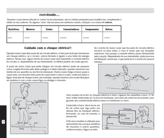 exercitando....
     Durante o curso iremos discutir as "coisas" do levantamento, use os critérios propostos para classificá-las, completando a
    tabela no seu caderno. Se alguma "coisa" não encaixou em nenhuma coluna, coloque-a na coluna de outros.


     Resistivos          Motores                  Fontes          Comunicadores           Componentes          Outros


     ......            .......                ........        .........                ........               ........



                       Cuidado com o choque elétrico!!                                             Se o trecho do nosso corpo que faz parte do circuito elétrico
                                                                                                   envolve as duas mãos, o risco é maior que nas situações
    Quando nosso corpo fizer parte de um circuito elétrico, é bem provável que tomaremos           anteriores. Isso porque a corrente elétrica passa diretamente
    um choque elétrico, se o circuito estiver fechado e ligado a uma fonte de energia              pelo coração. Dependendo de sua intensidade, pode provocar
    elétrica. Nesse caso, algum trecho do nosso corpo será submetido a corrente elétrica           até fibrilação ventricular, o que pode levar à morte em poucos
    do circuito, e, dependendo de sua intensidade, os efeitos podem ser muito graves.              minutos.
    A parte de nosso corpo que pode integrar um circuito elétrico pode ser pequena
    como a região formada pelo dedo polegar e o dedo indicador, quando mexemos nos
    botões de um aparelho ou nos fios da instalação. Outras vezes chega a tomar quase o
    corpo todo, envolvendo toda parte do corpo entre a mão e os pés, conforme indica a
    figura. Esse tipo de choque ocorre, por exemplo, quando estamos com os pés descalços
    no banheiro e com a mão vamos ligar ou desligar o chuveiro.




                                                                      Uma maneira de evitar os choques elétricos é fazer a ligação dos aparelhos à terra. O "fio
                                                                      terra" é feito enterrando-se, no local da instalação, uma barra de cobre em local úmido, para
                                        condutor                      garantir alta condutividade elétrica entre os condutores e a terra.

                                                                      Conectado à barra, deve haver um
                                                                      fio de cobre que siga junto aos
                                                                      demais fios da intalação elétrica,
                                 corrente                             formando, no caso da tomada, o
                                                                      terceiro fio.
8




                                                                      O fio terra também é utilizado para
                                                                      aterramento das carcaças metálicas
                                                                      de chuveiros e outros aparelhos,
                                                                      conforme ilustra a figura ao lado.
 