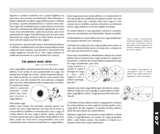Quando o canudo é atritado com o papel higiênico ou              Cada carga possui seu campo elétrico, e a relação entre os
pano seco, provocamos sua eletrização. Nessa situação, o         dois não pode ser modificada de nenhum modo. Com isso
plástico eletrizado transfere cargas elétricas para o colchete   queremos dizer que a relação entre uma carga e o seu
da tampa, quando estabelecemos o contato entre eles.             campo não se modifica quando colocamos ou retiramos
Tais cargas são transferidas para a parte interna através dos    outras cargas elétricas na mesma região do espaço.
materiais condutores de eletricidade. Repetindo-se várias
vezes esse procedimento, pode-se acumular uma certa              O campo elétrico é uma grandeza vetorial e, portanto,
quantidade de cargas. Essa eletrização provoca uma outra         deve ser caracterizado por intensidade, direção e sentido.
separação de cargas elétricas na haste lateral, só que de        A intensidade do campo elétrico de uma carga puntiforme*     *Uma carga é denominada
sinal contrário àquela que lhe deu origem.                       em repouso diminui com a distância.                          puntiforme quando o objeto em
                                                                                                                              que está localizada possui
Ao fazermos a aproximação entre a extremidade lateral e          A direção do campo de uma carga puntiforme é radial, ou      dimensões muito pequenas em
o colchete, estabelecemos uma forte atração elétrica entre       seja, num determinado ponto o campo tem a direção da         relação à distância que o separa
cargas de sinais opostos, que permite o movimento das                                                                         de outros objetos.
                                                                 reta que une esse ponto à carga.
cargas negativas através do ar. Tais cargas ionizam as
moléculas presentes no ar, que emitem luz (a faísca).            Essas duas características, intensidade e direção do campo
                                                                 elétrico são as mesmas para cargas positivas e negativas.
              Um pouco mais além                                 Entretanto, o sentido do campo elétrico depende do tipo
                             (nada a ver com Matusalém)
                                                                 de carga considerado: para uma
                                                                 carga positiva o
Uma carga elétrica possui sempre em torno de si um campo         campo é radial e                                             **O sentido "convergente" ou
elétrico. Esse campo é uma propriedade da carga. Ela             diverge da carga,                                            "divergente" para o campo
sempre traz consigo seu campo , sendo impossível separá-         e para uma                                                   elétrico das cargas positivas e
                                                                 negativa ele é                                               negativas é mera convenção.
los. Pode-se pensar no campo elétrico como sendo uma
parte real, mas não material de uma partícula carregada          radial e converge
que a envolve, preenchendo todo o espaço que a circunda.         para ela.**
O conceito de campo
elétrico podemos                                                 Quando uma outra carga elétrica q é colocada no campo
entender como                                                    elétrico criado por uma carga Q, o campo elétrico criado
sendo uma "aura"                                                 pela carga Q atua sobre a carga q exercendo nela uma
que envolve a                                                    força F.
carga elétrica.

Não existe carga                                                  O sentido da força elétrica sobre a carga q será o mesmo
elétrica sem campo. Por exemplo, quando damos "um                do campo elétrico se essa carga for do tipo positiva. Se a
puxão" em uma carga fazemos com que ela se mova, o               carga q for do tipo negativa, o sentido da força elétrica
                                                                 sobre ela será oposto ao campo elétrico.




                                                                                                                                                                 107
campo elétrico também é arrastado junto com a carga. O
campo elétrico de uma carga é eterno, sendo, por isso,           Qualquer carga tem o seu próprio campo elétrico, e desse
incorreto pensar que uma carga emite campo elétrico. Essa        modo a carga Q imersa no campo da carga q também
idéia pode ser mais bem compreendida com uma                     sofre a ação desse campo. Isso explica a atração ou a
comparação entre um frasco de perfume e a carga elétrica.        repulsão entre dois corpos eletrizados.
 
