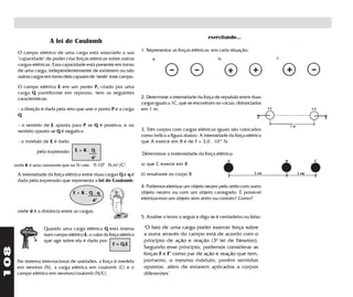 exercitando...
                       A lei de Coulomb
                                                                      1. Representar as forças elétricas em cada situação:
       O campo elétrico de uma carga está associado a sua
       "capacidade" de poder criar forças elétricas sobre outras           a.                               b.                       c.
       cargas elétricas. Essa capacidade está presente em torno
       de uma carga, independentemente de existirem ou não
       outras cargas em torno dela capazes de "sentir" esse campo.

       O campo elétrico E em um ponto P, criado por uma
       carga Q puntiforme em repouso, tem as seguintes
       características:                                               2. Determine a intensidade da força de repulsão entre duas
                                                                      cargas iguais a 1C, que se encontram no vácuo, distanciadas
       - a direção é dada pela reta que une o ponto P e a carga       em 1 m.
       Q

       - o sentido de E aponta para P se Q é positiva; e no
       sentido oposto se Q é negativa                                 3. Três corpos com cargas elétricas iguais são colocados
                                                                      como indica a figura abaixo. A intensidade da força elétrica
       - o módulo de E é dado                                         que A exerce em B é de F = 3,0 . 10-6 N:

                 pela expressão: E = K . Q                            Determinar a instensidade da força elétrica:
                                            d2
      onde K é uma constante que no SI vale: 9.109 N.m2/C2.           a) que C exerce em B

       A intensidade da força elétrica entre duas cargas Q e q é      b) resultante no corpo B
       dada pela expressão que representa a lei de Coulomb;
                                                                      4. Podemos eletrizar um objeto neutro pelo atrito com outro
                                   F=K.Q.q                            objeto neutro ou com um objeto carregado. É possível
                                        d2                            eletrizarmos um objeto sem atrito ou contato? Como?

       onde d é a distância entre as cargas.
                                                                      5. Analise o texto a seguir e diga se é verdadeiro ou falso:

                    Quando uma carga elétrica Q está imersa            "O fato de uma carga poder exercer força sobre
                    num campo elétrico E, o valor da força elétrica    a outra através do campo está de acordo com o
                    que age sobre ela é dado por:                      princípio de ação e reação (3a lei de Newton).
                                                       F = Q.E
                                                                       Segundo esse princípio, podemos considerar as
108




                                                                       forças F e F' como par de ação e reação que tem,
       No sistema internacional de unidades, a força é medida          portanto, o mesmo módulo, porém sentidos
       em newton (N), a carga elétrica em coulomb (C) e o              opostos, além de estarem aplicados a corpos
       campo elétrico em newton/coulomb (N/C).                         diferentes"
 