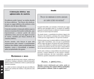 Desafio
              A interação elétrica nos
              aglomerados de matéria
                                                                    POR QUE NÃO OBSERVAMOS OS EFEITOS ASSOCIADOS
      Os elétrons estão "presos" ao núcleo devido                        AOS CAMPOS ELÉTRICO NOS MATERIAIS?
      às forças elétricas. Tais forças são atrativas,
      já que as cargas elétricas dos prótons e dos
      elétrons são de tipos diferentes.                        O papel desta folha, por exemplo, é formado por cargas
      É devido também à interação elétrica que os              elétricas que interagem entre si: os prótons se repelem
                                                               enquanto os prótons atraem os elétrons. O mesmo se pode
      átomos se juntam formando moléculas, que                 falar para os outros tipos de material.
      representam a menor parte de uma
      substância. Estas, por sua vez, ligam-se umas            No estado neutro, a quantidade de prótons é igual à de
                                                               elétrons e não sentimos a presença dos campo elétricos
      às outras, também por forças atrativas de                criados por tais cargas elétricas. Por que isso acontece?
      natureza elétrica.
                                                               Podemos pensar que os campos elétricos criados por essas
      Assim sendo, tais forças é que são                       cargas estão "escondidos", uma vez que as quantidades
      responsáveis pela coesão e propriedades                  dessas cargas são iguais. Os átomos são muito pequenos,
      elásticas dos sólidos, pelas propriedades dos            e a uma certa distância os elétrons parecem estar muito
                                                               próximos dos prótons. Isso faz com que o campo elétrico
      líquidos, como a viscosidade, e também                   de um seja praticamente encoberto pelo campo do outro.
      pelas propriedades dos gases.
                                                               Sendo assim, embora o campo elétrico das partículas que
                                                               formam o átomo influencie as dos átomos vizinhos,
                                                               formando moléculas, ele não é percebido a grandes
                 RAPIDINHAS          E BOAS                    distâncias, quando comparadas ao tamanho do átomo.

      a. Os gases não têm forma nem volume, conforme já
      estudamos. Explique, utilizando a idéia de interações
      elétricas entre as moléculas e entre as partículas que
                                                                     AGORA,        A   penÚLTIMA...
      formam os átomos.
                                                               Quando ocorre eletrização por atrito, pode-se
112




      b. A olho nu temos a sensação de que uma folha de        perceber a presença dos campos elétricos produzidos
      papel é um contínuo de matéria. E do ponto de vista      pelos prótons e elétrons. Como se explica isso?
      atômico?
 