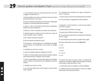 29   Exercícios: geradores e outros dispositivos ( 2a parte: separação de cargas elétricas, lei de Coulomb)
                  1. Um estudante possui um rádio que funciona com uma            8. A respeito do acumulador de cargas construído na
                  voltagem constante de 6 V.                                      aula 27, responda:

                  a) Quantas pilhas secas deve o estudante associar em série      a. qual ou quais os processos de eletrização envolvidos?
                  para fazer funcionar o seu rádio?                               b. como se explica o surgimento da faísca elétrica?
                  b) Faça um desenho mostrando como deve ser a disposição
                  das pilhas na associação feita pelo estudante.
                                                                                  9. Segundo a Lei de Coulomb, o valor da força elétrica
                  2. Qual é o tipo de corrente fornecida pelas companhias         entre duas cargas é:
                  elétricas às nossas residências?
                                                                                  I. proporcional ao produto das cargas;
                  3) Descreva como é montada uma baterria de automóvel.
                                                                                  II. proporcional à distância entre as cargas;
                  4. Quando ligamos os pólos de uma bateria por meio de
                  um fio condutor, qual é o sentido:                              III. inversamente proporcional ao quadrado da distância
                                                                                  entre as cargas;
                  a) da corrente que passa nesse fio?
                                                                                  IV. inversamente proporcional ao produto das cargas.
                  b) do movimento dos elétrons livres?
                                                                                  Das quatro afirmações acima, estão ERRADAS:
                  5. Os dínamos,. os alternadores e os acendedores de fogão
                  sem fio podem ser classificados como fontes de energia          a. I e III
                  elétrica.
                                                                                  b. II e IV
                  a. explique por que isso é correto.
                                                                                  c. II e III
                  b. quais as transformações de energia envolvidas?
                                                                                  d. I, II e IV
                  6. Quais as maneiras pelas quais podemos eletrizar objetos      e. I e II
                  inicialmente neutros? Explique cada um deles.

                  7. Tomar choque elétrico ao passar pelo tapete ou ao deslizar   10. Apesar de a olho nu parecer "cheio", um pedaço de
                  sobre o assento do automóvel é uma experiência bastante         matéria é na verdade um aglomerado de átomos na escala
                  comum.                                                          microscópica, onde prevalece o vazio.
                  a. explique por que isso ocorre.                                a. a afirmação acima é verdadeira ou falsa? Justifique.
114




                  b. por que esse efeito não ocorre quando se está parado         b. explique então por que podemos colocar um objeto
                  sobre o tapete?                                                 sobre outro e ele assim permanece.
 