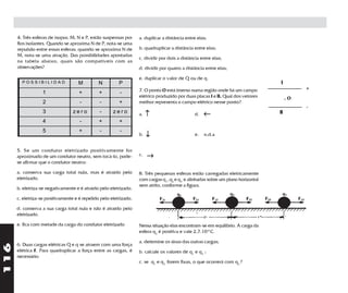 4. Três esferas de isopor, M, N e P, estão suspensas por     a. duplicar a distância entre elas;
      fios isolantes. Quando se aproxima N de P, nota-se uma
      repulsão entre essas esferas; quando se aproxima N de        b. quadruplicar a distância entre elas;
      M, nota-se uma atração. Das possibilidades apontadas
                                                                   c. dividir por dois a distância entre elas;
      na tabela abaixo, quais são compatíveis com as
      observações?                                                 d. dividir por quatro a distância entre elas;

                                                                   e. duplicar o valor de Q ou de q.
        POSSIBILIDAD                M          N         P                                                                        I
                                                                   7. O ponto O está imerso numa região onde há um campo                    +
                  1                  +         +         -
                                                                   elétrico produzido por duas placas I e II. Qual dos vetores         .O
                  2                  -         -         +         melhor representa o campo elétrico nesse ponto?
                                                                                                                                            -
                  3               zero         -      zero         a.   ↑                       d.   ←                            II
                  4                  -         +         +
                  5                  +         -         -
                                                                   b.   ↓                       e.   n.d.a


      5. Se um condutor eletrizado positivamente for
      aproximado de um condutor neutro, sem tocá-lo, pode-         c.   →
      se afirmar que o condutor neutro:

      a. conserva sua carga total nula, mas é atraído pelo         8. Três pequenas esferas estão carregadas eletricamente
      eletrizado.                                                  com cargas q1, q2 e q3 e alinhadas sobre um plano horizontal
                                                                   sem atrito, conforme a figura.
      b. eletriza-se negativamente e é atraído pelo eletrizado.

      c. eletriza-se positivamente e é repelido pelo eletrizado.

      d. conserva a sua carga total nula e não é atraído pelo
      eletrizado.

      e. fica com metade da carga do condutor eletrizado           Nessa situação elas encontram-se em equilibrio. A carga da
                                                                   esfera q2 é positiva e vale 2,7.10-4 C.

                                                                   a. detemine os sinas das outras cargas;
116




      6. Duas cargas elétricas Q e q se atraem com uma força
      elétrica F. Para quadruplicar a força entre as cargas, é     b. calcule os valores de q1 e q3 ;
      necessário:
                                                                   c. se q1 e q3 forem fixas, o que ocorrerá com q2 ?
 