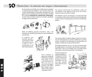 30   Diferentes formas de comunicação: som, imagem e telecomunicação
                No início deste curso foi feita uma classificação dos aparelhos
                                                                                  Um aspecto interessante dos diferentes modos de
                e componentes que integram o que se pode chamar de
                                                                                  comunicação é que algumas vezes se faz uso de fios,
                "mundo da eletricidade". Isso permitiu a formação de vários
                                                                                  enquanto outras envolvem o espaço.
                grupos, que se constituíram em temas de estudo. Um deles
                foi o chamado elementos de comunicação e informação.              Nos telefones comuns, por exemplo, a comunicação entre
                A partir deste momento, faremos um estudo detalhado               os aparelhos é feita através de fios que formam grandes
                de alguns desses elementos.                                       circuitos elétricos independentes da rede de distribuição
                                                                                  elétrica.




                Rádio, TV, telefone, gravador, toca-discos, vídeo... são
                exemplos de aparelhos que utilizamos para estabelecer a
                comunicação.

                O telefone, por
                                                                                  Tais circuitos elétricos também utilizam o poste como apoio,
                exemplo, permite a
                                                                                  mas não estão ligados aos circuitos residenciais e, por esse
                comunicação entre
                                                                                  motivo, quando ocorre interrupção no fornecimento de
                duas pessoas, já com
                                                                                  energia, os telefones continuam funcionando.
                o rádio e a TV, a
                comunicação se dá                                                 Os telefones celulares, por sua vez, têm sua própria fonte
                entre muitas pessoas.                                             de energia elétrica: uma bateria, que fica junto ao aparelho.
                                                                                  Além disso, tanto o som emitido como o recebido utiliza
                                                                                  uma antena, através da qual é feita a comunicação.

                                                                                  A partir da antena do
                                                       Com o telefone, as         aparelho telefônico, a
                                                       pessoas se comunicam       mensagem é enviada
                                                       diretamente, enquanto      a outras antenas que
                                                       com rádio e TV a           recebem e enviam a
                                                       comunicação pode ser       mensagem até que
                                                       feita "ao vivo" ou         esta seja captada
                                                       através de mensagem        pela antena do outro
118




                                                       gravada. Este último       aparelho .
                                                       tipo também inclui o
                                                       vídeo, as fitas cassetes
                                                       e também os CD's.
 