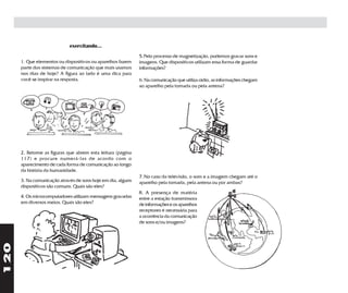 exercitando...
                                                              5. Pelo processo de magnetização, podemos gravar sons e
      1. Que elementos ou dispositivos ou aparelhos fazem     imagens. Que dispositivos utilizam essa forma de guardar
      parte dos sistemas de comunicação que mais usamos       informações?
      nos dias de hoje? A figura ao lado é uma dica para
      você se inspirar na resposta.                           6. Na comunicação que utiliza rádio, as informações chegam
                                                              ao aparelho pela tomada ou pela antena?




      2. Retome as figuras que abrem esta leitura (página
      117) e procure numerá-las de acordo com o
      aparecimento de cada forma de comunicação ao longo
      da história da humanidade.
                                                              7. No caso da televisão, o som e a imagem chegam até o
      3. Na comunicação através de sons hoje em dia, alguns   aparelho pela tomada, pela antena ou por ambas?
      dispositivos são comuns. Quais são eles?
                                                              8. A presença de matéria
      4. Os microcomputadores utilizam mensagens gravadas     entre a estação transmissora
      em diversos meios. Quais são eles?                      de informações e os aparelhos
                                                              receptores é necessária para
                                                              a ocorrência da comunicação
                                                              de sons e/ou imagens?
120
 