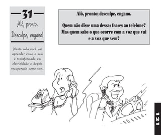 31                        Alô, pronto; desculpe, engano.
  Alô, pronto.           Quem não disse uma dessas frases ao telefone?
                         Mas quem sabe o que ocorre com a voz que vai
Desculpe, engano!                     e a voz que vem?
  Nesta aula você vai
 aprender como o som
  é transformado em
 eletricidade e depois
recuperado como som.




                                                                         121
 