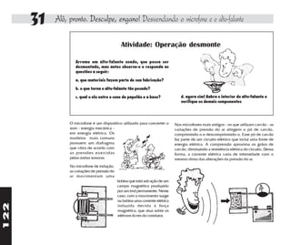 31   Alô, pronto. Desculpe, engano! Desvendando o microfone e o alto-falante

                                               Atividade: Operação desmonte

                   Arrume um alto-falante usado, que possa ser
                   desmontado, mas antes observe-o e responda as
                   questões a seguir:

                   a. que materiais fazem parte de sua fabricação?

                   b. o que torna o alto-falante tão pesado?

                   c. qual o elo entre o cone de papelão e a base?                d. agora sim! Aabra o interior do alto-falante e
                                                                                  verifique os demais componentes




                O microfone é um dispositivo utilizado para converter o        Nos microfones mais antigos - os que utilizam carvão - as
                som - energia mecânica -                                       variações de pressão do ar atingem o pó de carvão,
                em energia elétrica. Os                                        comprimindo-o e descomprimindo-o. Esse pó de carvão
                modelos mais comuns                                            faz parte de um circuito elétrico que inclui uma fonte de
                possuem um diafragma                                           energia elétrica. A compressão aproxima os grãos de
                que vibra de acordo com                                        carvão, diminuindo a resistência elétrica do circuito. Dessa
                as pressões exercidas                                          forma, a corrente elétrica varia de intensidade com o
                pelas ondas sonoras.                                           mesmo ritmo das alterações da pressão do ar.
                No microfone de indução,
                as variações de pressão do
                ar movimentam uma
                                             bobina que está sob ação de um
                                             campo magnético produzido
                                             por um ímã permanente. Nesse
                                             caso, com o movimento surge
                                             na bobina uma corrente elétrica
122




                                             induzida devida à força
                                             magnética, que atua sobre os
                                             elétrons livres do condutor.
 