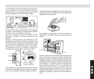 A corrente elétrica obtida no microfone, que representa o
som transformado, é do tipo alternada e de baixa
                                                              Os primeiros alto-falantes surgiram entre 1924 e 1925, como
freqüência. Assim, o som transformado em corrente elétrica
                                                              equipamento capaz de amplificar o som produzido pelos
pode ser representado conforme a figura a seguir.
                                                              fonógrafos elétricos primitivos.




No alto-falante ocorre a transformação inversa àquela do
microfone: a corrente elétrica é transformada em vibrações
mecânicas do ar, reconstituindo o som inicial.                Para melhorar a reprodução e reduzir os efeitos de
Para tanto, é necessário o uso de uma bobina, um cone         interferência, o alto-falante passou a ser montado em caixa
(em geral de papelão) e um ímã permanente ou um               acústica.
eletroímã.
Quando a corrente elétrica, que representa o som
transformado, se estabelece na bobina do alto-falante, pelo
fato de ela estar sob a ação de um campo magnético criado
por um ímã (ou por um eletroímã), a bobina com corrente
elétrica fica sob a ação de forças e entra em movimento.
A intensidade das forças magnéticas depende da
intensidade da corrente elétrica que atinge a bobina.



                                                              As caixas acústicas de alta qualidade possuem sempre mais
                                                              de um alto-falante, para cobrir melhor toda faixa de
                                                              freqüência audíveis. As unidades pequenas (tweeters), com
                                                              diafragma de apenas 3 a 5 cm, são responsáveis pela faixa
                                                              de freqüência dos sons agudos. Além do tweeter (uma ou
                                                              mais unidades), a caixa deve possuir um alto-falante de
                                                              baixa freqüência (woofer) de 25 cm (10 polegadas) de




                                                                                                                            123
                                                              diâmetro, cobrindo a faixa de freqüência que vai
Como a bobina e o cone estão unidos quando ela entra em       aproximadamente de 300 a 500 hertz, e uma unidade de
movimento, as vibrações mecânicas do cone se transferem       freqüência intermediária, de mais ou menos 15 cm de
para o ar, reconstituindo o som que atingiu o microfone.      diâmetro (6 polegadas), cobrindo a faixa entre 500 Hz e
                                                              4 kHz.
 