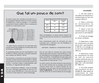 exercitando...

                         Que tal um pouco de som?                                                                               1. De que modo o
                                                                                                                          microfone de indução faz a
                                                                                                                          transformação do som em
      As ondas sonoras são variações da pressão do ar, e                                                                  corrente elétrica?
                                                                          matéria    temperatura   velocidade
      sua propagação depende assim de um meio material.                                  (C)          (m/s)
      À medida que a onda se propaga, o ar é primeiro                                                (do som)
                                                                                                                                2. Qual o princípio
      comprimido e depois rarefeito, pois é a mudança de                    água         15            1450
                                                                                                                          de funcionamento do
      pressão no ar que produz o som.                                                                                     microfone que usa carvão?
                                                                            ferro        20            5130
                                                                                                                                3. Qual o tipo de
                                                                           granito       20            6000
                                                                                                                          transformação de energia
                                                                                                                          que ocorre no alto-falante?
                                                                 Além da freqüência, as ondas sonoras também são
                                                                 caracterizadas pelo seu tamanho ou comprimento de             4. O som se propaga
                                                                 onda.                                                    no vácuo? justifique.

                                                                 Esse comprimento pode ser calculado por uma                    5. Determine o valor
                                                                 expressão que o relaciona com sua freqüência e           do comprimento de onda
                                                                 velocidade de propagação:                                de um som cuja freqüência
       As ondas sonoras capazes de ser apreciadas pelo
      ouvido humano têm freqüências variáveis entre cerca           velocidade = freqüência x comprimento de onda         é 250 Hz e se propaga no
      de 20 hertz e 20.000 hertz.                                                                                         ar com uma velocidade de
                                                                                                                          340 m/s.
      A voz feminina produz um som cuja freqüência varia         Para ter uma idéia do tamanho das ondas sonoras
      de 200 Hz a 250 Hz, enquanto a masculina apresenta         audíveis pelos seres humanos, basta dividirmos o valor         6. Determine o valor
      uma variação de 100 Hz a 125 Hz.                           da velocidade de sua propagação pela sua freqüência.     do comprimento de onda
                                                                 Assim, para 20 Hz, o comprimento da onda sonora será     do som do exercício
      Para transmitir a voz humana ou uma música é preciso       de 17 metros. Já para ondas sonoras de 20.000 Hz, o
      converter as ondas sonoras em sinais elétricos, e depois                                                            anterior admitindo que sua
                                                                 comprimento da onda será de 1,7 cm.                      propagação agora se dá na
      reconvertê-los em sonoras a fim de que possam ser
      ouvidas. O primeiro papel é desempenhado pelo              As ondas sonoras são ondas mecânicas que precisam        água com uma velocidade
      microfone, e o segundo pelo alto-falante.                  de um meio material para se propagar, provocando         de 1400 m/s.
                                                                 vibração desse meio no mesmo sentido de sua
      No ar, à temperatura ambiente, o som se propaga            propagação. Por essa razão, elas são denominadas de            7. As ondas sonoras
124




      com uma velocidade aproximada de 340 m/s. Já a             ondas longitudinais. O vácuo não transmite o som,        têm freqüência de 20 a
      luz viaja a quase 300.000 km/s. É por essa razão que       pois ele precisa de um meio material para se propagar.   20.000 Hz. Que valores de
      o trovão é ouvido depois da visão do relâmpago.                                                                     comprimento de onda
                                                                                                                          delimitam essas freqüências?
 