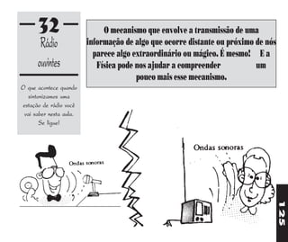 32                      O mecanismo que envolve a transmissão de uma
       Rádio             informação de algo que ocorre distante ou próximo de nós
                           parece algo extraordinário ou mágico. É mesmo! E a
      ouvintes              Física pode nos ajudar a compreender           um
                                        pouco mais esse mecanismo.
O que acontece quando
  sintonizamos uma
estação de rádio você
 vai saber nesta aula.
       Se ligue!




                                                                                    125
 