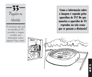 33                 Como a informação sobre
   Plugados na           a imagem é captada pelos
                          aparelhos de TV? De que
     televisão           maneira o aparelho de TV
O mecanismo pelo qual
                           reproduz na tela cenas
  um aparelho de TV      que se passam a distância?
 reconstitui a imagem
    recebida será
  desvendado nestas
páginas! Fique atento.




                                                      129
 