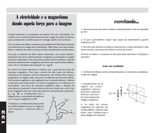 A eletricidade e o magnetismo
          dando aquela força para a imagem                                                                                exercitando...
                                                                                      1. Através de que processo é obtida a luminosidade na tela do aparelho
                                                                                      de TV?
      O feixe eletrônico é constituído de elétron em alta velocidade. Em
      colisão com o material fosforescente da tela, surge um ponto luminoso,
      que corresponde à transformação de energia cinética em luminosa.                2. O que é persistência visual? Que papel ela desempenha quando
                                                                                      assistimos à TV?
      Para se obter esse efeito, os elétrons provenientes do filamento precisam
      ser acelerados para atingir altas velocidades. Além disso, para que possam      3. De onde são retirados os elétrons que formam o feixe eletrônico? Que
      fazer a varredura de todos os pontos da tela, eles precisam ser desviados.      nome recebe o processo envolvido e como ele ocorre?

      Para que os elétrons do feixe sejam acelerados, um campo elétrico,              4.Como se obtém a varredura da tela pelo feixe eletrônico? Explique o
      produzido por placas eletricamente carregadas, é produzido na região            processo.
      próxima ao filamento. Pela ação desse campo sobre os elétrons, que são
      partículas eletricamente carregadas, eles ficam sob a ação da força elétrica,
      cujo valor é calculado pela equação: Fe = qex E.
                                                                                                              teste seu vestibular
      Já o desvio do feixe eletrônico é obtido com a ação de uma força de
      natureza magnética. Para tanto, através de dois pares de bobinas,               1. Um feixe de elétrons incide, horizontalmente, no centro de um anteparo,
      colocados nas direções vertical e horizontal, são criados dois campos           conforme a figura.
      magnéticos na região onde vão passar os elétrons que formam o feixe.
      Tais campos magnéticos são originados por correntes elétricas. Devido
      à interação que existe entre os campos magnéticos e os elétrons em              a. estabelecendo-se, na
      movimento, uma força de natureza magnética altera a direção de                  região, um campo
      movimento e, portanto, o local onde se dará sua colisão com a tela. Essa        magnético vertical e
      força magnética tem um valor que pode ser calculado pela expressão:             para cima, o feixe de
      Fm = qe . B . v, considerando que o                                             elétrons desviará.
      ângulo entre a velocidade dos elétrons                                          Em que posição ele
      e os campos magnéticos é 900.                                                   atinge o anteparo?
      A direção e o sentido dessa força pode                                          b. se além do campo
      ser obtida fazendo-se uso da "regra da                                          magnético for aplicado um
      mão esquerda", conforme indica a                                                campo elétrico, vertical e para
132




      figura:                                                                         baixo, qual a posição que o
                                                                                      feixe atingirá no anteparo?
 
