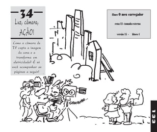 34               filme: O   meu carregador

 Luz, câmara,           cena 12 - tomada externa


   AÇÃO!                  versão 15 -   bloco 4

 Como a câmara de
TV capta a imagem
     da cena e a
   transforma em
 eletricidade? É só
você acompanhar as
 páginas a seguir!




                                                   133
 