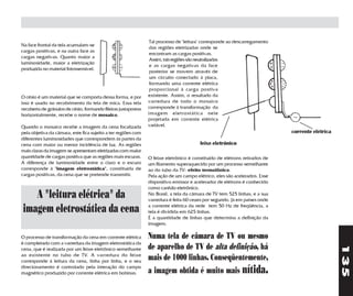 Tal processo de "leitura" corresponde ao descarregamento
Na face frontal da tela acumulam-se
                                                                 das regiões eletrizadas onde se
cargas positivas, e na outra face as
                                                                 encontram as cargas positivas.
cargas negativas. Quanto maior a
                                                                 Assim, tais regiões são neutralizadas
luminosidade, maior a eletrização
                                                                 e as cargas negativas da face
produzida no material fotossensível.
                                                                 posterior se movem através de
                                                                 um circuito conectado à placa,
                                                                 formando uma corrente elétrica
                                                                 proporcional à carga postiva
O césio é um material que se comporta dessa forma, e por        existente. Assim, o resultado da
isso é usado no recobrimento da tela de mica. Essa tela         varredura de todo o mosaico
recoberta de grânulos de césio, formando fileiras justapostas   corresponde à transformação da
horizontalmente, recebe o nome de mosaico.                      imagem eletrostática nele
                                                                projetada em corrente elétrica
Quando o mosaico recebe a imagem da cena focalizada             variável.
pela objetiva da câmara, este fica sujeito a ter regiões com                                                                corrente elétrica
diferentes luminosidades que correspondem às partes da
cena com maior ou menor incidência de luz. As regiões                                   feixe eletrônico
mais claras da imagem se apresentam eletrizadas com maior
quantidade de cargas positiva que as regiões mais escuras.      O feixe eletrônico é constituído de elétrons retirados de
A diferença de luminosidade entre o claro e o escuro            um filamento superaquecido por um processo semelhante
corresponde à "imagem eletrostática", constituída de            ao do tubo da TV: efeito termoiônico.
cargas positivas, da cena que se pretende transmitir.           Pela ação de um campo elétrico, eles são acelerados. Esse
                                                                dispositivo emissor e acelerador de elétrons é conhecido
                                                                como canhão eletrônico.
   A "leitura elétrica" da                                      No Brasil, a tela da câmara de TV tem 525 linhas, e a sua
                                                                varredura é feita 60 vezes por segundo. Já em países onde

imagem eletrostática da cena                                    a corrente elétrica da rede tem 50 Hz de freqüência, a
                                                                tela é dividida em 625 linhas.
                                                                É a quantidade de linhas que determina a definição da
                                                                imagem.

O processo de transformação da cena em corrente elétrica        Numa tela de câmara de TV ou mesmo
é completado com a varredura da imagem eletrostática da
                                                                de aparelho de TV de alta definição, há




                                                                                                                                                135
cena, que é realizada por um feixe eletrônico semelhante
ao existente no tubo de TV. A varredura do feixe
corresponde à leitura da cena, linha por linha, e o seu
                                                                mais de 1000 linhas. Conseqüentemente,
                                                                a imagem obtida é muito mais nítida.
direcionamento é controlado pela interação do campo
magnético produzido por corrente elétrica em bobinas.
 