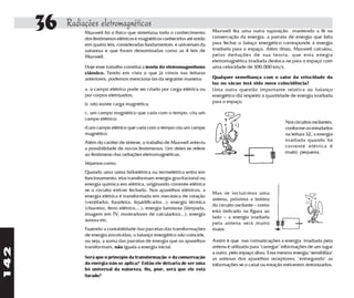 36   Radiações eletromagnéticas
                Maxwell foi o físico que sintetizou todo o conhecimento
                dos fenômenos elétricos e magnéticos conhecidos até então
                                                                              Maxwell fez uma outra suposição mantendo a fé na
                                                                              conservação da energia: a parcela de energia que falta
                em quatro leis, consideradas fundamentais e universais da     para fechar o balaço energético corresponde à energia
                natureza e que foram denominadas como as 4 leis de            irradiada para o espaço. Além disso, Maxwell calculou,
                Maxwell.                                                      pelas deduções de sua teoria, que esta enegia
                                                                              eletromagnética irradiada desloca-se para o espaço com
                Hoje esse trabalho constitui a teoria do eletromagnetismo     uma velocidade de 300.000 km/s.
                clássico. Tendo em vista o que já vimos nas leituras
                anteriores, podemos mencioná-las da seguinte maneira:         Qualquer semelhança com o valor da velocidade da
                                                                              luz no vácuo terá sido mera coincidência?
                a. o campo elétrico pode ser criado por carga elétrica ou     Uma outra questão importante relativa ao balanço
                por corpos eletrizados;                                       energético diz respeito à quantidade de energia irradiada
                b. não existe carga magnética;                                para o espaço.

                c. um campo magnético que varia com o tempo, cria um
                campo elétrico;
                                                                                                                  Nos circuitos oscilantes,
                d.um campo elétrico que varia com o tempo cria um campo                                           conforme os estudados
                magnético.                                                                                        na leitura 32, a energia
                Além do caráter de síntese, o trabalho de Maxwell anteviu                                         irradiada quando há
                a possibilidade de novos fenômenos. Um deles se refere                                            corrente elétrica é
                ao fenômeno das radiações eletromagnéticas.                                                       muito pequena.

                Vejamos como:
                Quando uma usina hidrelétrica ou termelétrica entra em
                funcionamento, elas transformam energia gravitacional ou
                energia química em elétrica, originando corrente elétrica
                se o circuito estiver fechado. Nos aparelhos elétricos, a
                                                                              Mas se incluir mos uma
                energia elétrica é transformada em mecânica de rotação
                                                                              antena, próxima a bobina
                (ventilador, furadeira, liquidificador...); energia térmica
                                                                              do circuito oscilante – como
                (chuveiro, ferro elétrico,...); energia luminosa (lâmpada,
                                                                              está indicado na figura ao
                imagem em TV, mostradores de calculadora...); energia
                                                                              lado – a energia irradiada
                sonora etc.
                                                                              pela antena será muito
                Fazendo a contabilidade das parcelas das transformações       maior.
                de energia envolvidas, o balanço energético não coincide,
                ou seja, a soma das parcelas de energia que os aparelhos      Assim é que nas comunicações a energia irradiada pela
                transformam, não iguala a energia inicial.                    antena é utilizada para "carregar" informações de um lugar
142




                                                                              a outro, pelo espaço afora. Essa mesma energia "sensibiliza"
                Será que o princípio da transformação e da conservação        as antenas dos aparelhos receptores, "entregando" as
                da energia não se aplica? Então ele deixaria de ser uma       informações se o canal ou estação estiverem sintonizados.
                lei universal da natureza. Ou, pior, será que ele está
                furado?
 