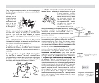 Outra previsão deduzida da teoria do eletromagnetismo              As radiações infravermelhas, também denominadas de
de Maxwell, diz respeito a como está composta tal radiação         radiação térmica, nos aquecem quando estamos em torno
eletromagnética.                                                                             de uma fogueira e também
                                                                                             assam alimentos, como carnes,
Segundo ele, os                                                                              pães etc. e ainda tijolos e telhas
campos elétrico e                                                                            nos fornos são "cozidos" por
magnético são                                                                                radiações eletromagnéticas. Elas
perpendiculares                                                                              são originadas com a intensa
entre si e em                                                                                vibração dos átomos que
relação à direção                                                                            constituem os materiais.
de propagação.                                                                               Um outro tipo de radiação
                                                                   eletromagnética são os chamados "raios gama". Eles são
                                                                   produzidos e emitidos na desintegração de núcleos
Esta é a representação do campo eletromagnético,                   atômicos ocorrida naturalmente, como na
incluindo a sua direção de propagação em uma única                 radioatividade, ou tecnologicamente produzida, como
direção. Em tor no de uma antena, o campo                          nas bombas atômicas.
eletromagnético se propaga em todas as direções em torno
dela.                                                              Na interação com a matéria, as radiações eletromagnéticas
Com a aceitação da teoria de Maxwell, foi possível                 podem ser absorvidas, refletidas, refratadas, difratadas ou
compreender que todas as radiações são originadas por              ainda ser polarizadas. Além disso, elas também podem
movimentos acelerados de cargas elétricas.                         sofrer interferência. É por isso que Maxwell acreditava que
                                                                   as radiações eletromagnéticas podiam ser entendidas como
As radiações de rádio e TV são originadas por movimentos           um tipo de onda: as ondas eletromagnéticas.
de elétrons livres no interior das antenas; já a luz é produzida
por movimentos súbitos de elétrons dentro de átomos e              Assim, os diferentes tipo de radiação: luz, raios X, radiação
moléculas.                                                         infravermelha, raios gama, dentre outras, não se
                                                                   distinguem em sua natureza, pois todas elas são
Os raios X, que são um outro tipo de radiação eletromagnética                                                                      velocidade comprimento
                                                                   originadas por movimentos acelerados (ou desacelerados)
cuja aplicação na medicina é de todos conhecida pelas                                                                                  de = de onda x freqüência
                                                                   de cargas elétricas. O que diferencia umas das outras é
radiografias, são produzidas pela desaceleração muito brusca                                                                       propagação
                                                                   a freqüência e o comprimento de onda de cada tipo
de elétrons previamente acelerados. Esta desaceleração é           de radiação. Algumas previsões da teoria de Maxwell
provocada pelo choque com uma placa metálica.                      falharam. Uma delas consistia em admitir que um corpo
                                                                   aquecido transmitiria radiação térmica continuamente até
                                                                   atingir a temperatura de zero na escala Kelvin. A superação
                                                                   desse problema foi dada por Max Planck, admitindo que a
                                                                   energia emitida por um corpo através de radiação                          E=h.f




                                                                                                                                                                   143
                                                                   eletromagnética dá-se em "porções" que ele denominou
                                                                   de "quantuns". O valor dessa energia (E) é diretamente
                                                                   proporcional à freqüência da radiação (f), e sempre múltiplo     No Sistema Internacional de
                                                                   de um valor constante (h), que acabou recebendo o nome           unidades, o valor dessa
                                                                   de constante de Planck.                                          constante h é 6,63.10-34 J.s
 