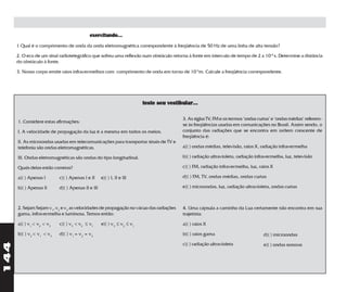 exercitando...
      1 Qual é o comprimento de onda da onda eletromagnética correspondente à freqüência de 50 Hz de uma linha de alta tensão?

      2. O eco de um sinal radiotelegráfico que sofreu uma reflexão num obstáculo retorna à fonte em intervalo de tempo de 2 x 10-4 s. Determine a distância
      do obstáculo à fonte.

      3. Nosso corpo emite raios infravermelhos com comprimento de onda em torno de 10-5m. Calcule a freqüência correspondente.




                                                                        teste seu vestibular...

                                                                                        3. As siglas TV, FM e os termos "ondas curtas" e "ondas médias" referem-
      1. Considere estas afirmações:
                                                                                        se às freqüências usadas em comunicações no Brasil. Assim sendo, o
      I. A velocidade de propagação da luz é a mesma em todos os meios.                 conjunto das radiações que se encontra em ordem crescente de
                                                                                        freqüência é:
      II. As microondas usadas em telecomunicações para transportar sinais de TV e
      telefonia são ondas eletromagnéticas.                                             a)( ) ondas médias, televisão, raios X, radiação infravermelha

      III. Ondas eletromagnéticas são ondas do tipo longitudinal.                       b)( ) radiação ultravioleta, radiação infravermelha, luz, televisão

      Quais delas estão corretas?                                                       c)( ) FM, radiação infravermelha, luz, raios X

      a)( ) Apenas I       c)( ) Apenas I e II     e)( ) I, II e III                    d)( ) FM, TV, ondas médias, ondas curtas

      b)( ) Apenas II      d)( ) Apenas II e III                                        e)( ) microondas, luz, radiação ultravioleta, ondas curtas



      2. Sejam Sejam v1, v2 e v3 as velocidades de propagação no vácuo das radiações    4. Uma cápsula a caminho da Lua certamente não encontra em sua
      gama, infravermelha e luminosa. Temos então:                                      trajetória:

      a)( ) v1 < v2 < v3   c)( ) v3 < v2 ≤ v1      e)( ) v3 ≤ v2 ≤ v1                   a)( ) raios X

      b)( ) v2 < v1 < v3   d)( ) v1 = v2 = v3                                           b)( ) raios gama                         d)( ) microondas
144




                                                                                        c)( ) radiação ultravioleta              e)( ) ondas sonoras
 