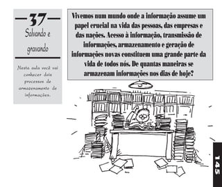 37               Vivemos num mundo onde a informação assume um
                       papel crucial na vida das pessoas, das empresas e
   Salvando e           das nações. Acesso à informação, transmissão de
                           informações, armazenamento e geração de
    gravando          informações novas constituem uma grande parte da
Nesta aula você vai
                           vida de todos nós. De quantas maneiras se
  conhecer dois            armazenam informações nos dias de hoje?
  processos de
armazenamento de
   informações.




                                                                           145
 