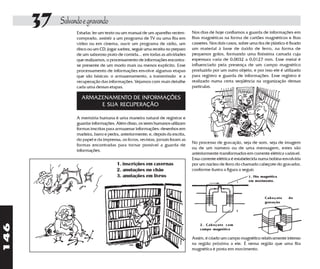37   Salvando e gravando
                 Estudar, ler um texto ou um manual de um aparelho recém-        Nos dias de hoje confiamos a guarda de informações em
                 comprado, assistir a um programa de TV ou uma fita em           fitas magnéticas na forma de cartões magnéticos e fitas
                 vídeo ou em cinema, ouvir um programa de rádio, um              cassetes. Nos dois casos, sobre uma tira de plástico é fixado
                 disco ou um CD, jogar xadrez, seguir uma receita no preparo     um material à base de óxido de ferro, na forma de
                 de um saboroso prato de comida... em todas as atividades        pequenos grãos, formando uma finíssima camada cuja
                 que realizamos, o processamento de informações encontra-        espessura varia de 0,0032 a 0,0127 mm. Esse metal é
                 se presente de um modo mais ou menos explícito. Esse            influenciado pela presença de um campo magnético
                 processamento de informações envolve algumas etapas             produzido por um outro objeto, e por isso ele é utilizado
                 que são básicas: o armazenamento, a transmissão e a             para registro e guarda de informações. Esse registro é
                 recuperação das informações. Vejamos com mais detalhe           realizado numa certa seqüência na organização dessas
                 cada uma dessas etapas.                                         partículas.

                   ARMAZENAMENTO DE INFORMAÇÕES
                        E SUA RECUPERAÇÃO

                 A memória humana é uma maneira natural de registrar e
                 guardar informações. Além disso, os seres humanos utilizam
                 formas inscritas para armazenar informações: desenhos em
                 madeira, barro e pedra, anteriormente; e, depois da escrita,
                 do papel e da imprensa, os livros, revistas, jornais foram as
                                                                                 No processo de gravação, seja de som, seja de imagem
                 formas encontradas para tornar possível a guarda de
                                                                                 ou de um número ou de uma mensagem, estes são
                 informações.
                                                                                 anteriormente transformados em corrente elétrica variável.
                                                                                 Essa corrente elétrica é estabelecida numa bobina envolvida
                                       1. inscrições em cavernas                 por um núcleo de ferro do chamado cabeçote do gravador,
                                       2. anotações no chão                      conforme ilustra a figura a seguir.
                                       3. anotações em livros                                                   1. Fita magnética
                                                                                                                em movimento.



                                                                                                                         Cabeçote      de
                                                                                                                         gravação
146




                                                                                     2. Cabeçote com
                                                                                     campo magnético

                                                                                 Assim, é criado um campo magnético relativamente intenso
                                                                                 na região próxima a ele. É nessa região que uma fita
                                                                                 magnética é posta em movimento.
 