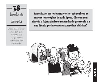 38                 Vamos fazer um teste para ver se você conhece as
 Tamanhos são           marcas tecnológicas de cada época. Observe com
  documentos          atenção a figura abaixo e responda: de que século e a
                        que década pertencem estes aparelhos elétricos?
Nesta aula você vai
 saber por que o
   tamanho dos
  equipamentos
 eletrônicos vem
    diminuindo.




                                                                              149
 