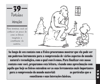 39
    Partículas e
     interações
Para terminar, você vai
conhecer um pouco de
   como os físicos
     imaginam a
   constituição da
       matéria.


 Ao longo de seu contato com a Física procuramos mostrar que ela pode ser
 um poderoso intrumento para a compreensão de vários aspectos do mundo
  natural e tecnológico, com o qual convivemos. Para finalizar este nosso
 contato com você, preparamos esta leitura, visando uma aproximação com
aquilo que hoje os físicos entendem ser as suas ferramentas mais importantes




                                                                               153
  para a compreensão do mundo material:                 as partículas que o
                     constituem e suas interações básicas.
 