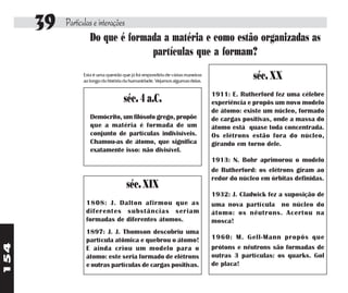 39   Partículas e interações
                    Do que é formada a matéria e como estão organizadas as
                                   partículas que a formam?
               Esta é uma questão que já foi respondida de várias maneiras
               ao longo da história da humanidade. Vejamos algumas delas.
                                                                                          séc. XX
                                                                             1911: E. Rutherford fez uma célebre
                                   séc. 4 a.C.                               experiência e propôs um novo modelo
                                                                             de átomo: existe um núcleo, formado
                  Demócrito, um filósofo grego, propõe                       de cargas positivas, onde a massa do
                  que a matéria é formada de um                              átomo está quase toda concentrada.
                  conjunto de partículas indivisíveis.                       Os elétrons estão fora do núcleo,
                  Chamou-as de átomo, que significa                          girando em torno dele.
                  exatamente isso: não divisível.
                                                                             1913: N. Bohr aprimorou o modelo
                                                                             de Rutherford: os elétrons giram ao
                                                                             redor do núcleo em órbitas definidas.
                                    séc. XIX
                                                                             1932: J. Cladwick fez a suposição de
                1808: J. Dalton afirmou que as                               uma nova partícula no núcleo do
                diferentes substâncias seriam                                átomo: os nêutrons. Acertou na
                formadas de diferentes átomos.                               mosca!
                1897: J. J. Thomson descobriu uma
                partícula atômica e quebrou o átomo!                         1960: M. Gell-Mann propôs que
154




                E ainda criou um modelo para o                               prótons e nêutrons são formadas de
                átomo: este seria formado de elétrons                        outras 3 partículas: os quarks. Gol
                e outras partículas de cargas positivas.                     de placa!
 