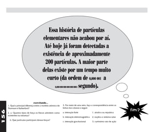 Essa história de partículas
                                          elementares não acabou por aí.
                                           Até hoje já foram detectadas a
                                          existência de aproximadamente
                                           200 partículas. A maior parte
                                          delas existe por um tempo muito
                                            curto (da ordem de 0,000 001 a
                                                            segundo).
                                                        0,000 000 000 000 000 0001




                                 exercitando...
      1. Qual a principal diferença entre o modelo atômico de   3. Por meio de uma seta, faça a correspondência entre as
      Thomson e Rutherford?                                     linhas das colunas a seguir:
                                                                                                                            fim?
156




      2. a. Quantos tipos de força os físicos admitem como      a. interação forte             1. atrativa ou repulsiva
      existentes na natureza?
                                                                b. interação eletromagnética   2. explica o sistema solar
        b. Que partículas participam dessas forças?
                                                                c. interação gravitacional     3. curtíssimo raio de ação
 