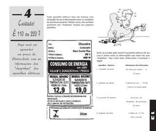4              Todo aparelho elétrico tem um manual com
                       instruções de uso e informações sobre as condições

   Cuidado!            de seu funcionamento. Muitas vezes, elas também
                       aparecem nas "chapinhas" fixadas nos próprios
                       aparelhos.


É 110 ou 220 ?
    Aqui você vai
      aprender
                                                                            Você vai escolher pelo menos 5 aparelhos elétricos de sua
    um pouco de                                                             casa e anotar todas as informações que estão nas suas
                                                                            "chapinhas". Veja como fazer observando o exemplo a
Eletricidade com as    .
                                                                            seguir:
 informações das                                                              aparelhos elétricos          informações dos fabricantes

 "chapinhas" dos                                                            1. ventilador de bolso         60 voltas por minuto - cc

aparelhos elétricos.                                                                                               15 watts




                                                                            2. palitador de dentes         3 dentes por vez - 0,5 W

                                                                                                            ( escove os dentes após)




                                                                            3. escovador de sapatos             um pé por vez

                                                                                                           frequência de escovação

                                                                                                                   20 hertz




                                                                                                                                         13
                                                                            4. pregador de botão              2 pilhas de 1,5 volt

                                                                                                                 linha corrente
 