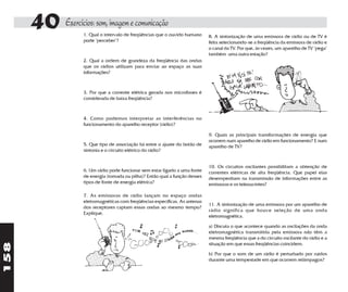 40 Exercícios: som, imagem e comunicação
                     1. Qual o intervalo de freqüências que o ouvido humano     8. A sintonização de uma emissora de rádio ou de TV é
                     pode "perceber"?                                           feita selecionando-se a freqüência da emissora de rádio e
                                                                                o canal da TV. Por que, às vezes, um aparelho de TV "pega"
                                                                                também uma outra estação?
                     2. Qual a ordem de grandeza da freqüência das ondas
                     que os rádios utilizam para enviar ao espaço as suas
                     informações?



                     3. Por que a corrente elétrica gerada nos microfones é
                     considerada de baixa freqüência?



                     4. Como podemos interpretar as interferências no
                     funcionamento do aparelho receptor (rádio)?

                                                                                9. Quais as principais transformações de energia que
                                                                                ocorrem num aparelho de rádio em funcionamento? E num
                     5. Que tipo de associação há entre o ajuste do botão de    aparelho de TV?
                     sintonia e o circuito elétrico do rádio?


                                                                                10. Os circuitos oscilantes possibilitam a obtenção de
                     6. Um rádio pode funcionar sem estar ligado a uma fonte    correntes elétricas de alta freqüência. Que papel elas
                     de energia (tomada ou pilha)? Então qual a função desses   desempenham na transmissão de informações entre as
                     tipos de fonte de energia elétrica?                        emissoras e os teleouvintes?

                     7. As emissoras de rádio lançam no espaço ondas
                     eletromagnéticas com freqüências específicas. As antenas
                                                                                11. A sintonização de uma emissora por um aparelho de
                     dos receptores captam essas ondas ao mesmo tempo?
                                                                                rádio significa que houve seleção de uma onda
                     Explique.
                                                                                eletromagnética.

                                                                                a) Discuta o que acontece quando as oscilações da onda
                                                                                eletromagnética transmitida pela emissora não têm a
                                                                                mesma freqüência que a do circuito oscilante do rádio e a
158




                                                                                situação em que essas freqüências coincidem.

                                                                                b) Por que o som de um rádio é perturbado por ruídos
                                                                                durante uma tempestade em que ocorrem relâmpagos?
 