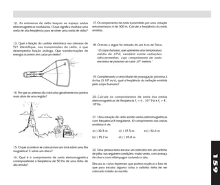 12. As emissoras de rádio lançam ao espaço ondas             17. O comprimento de onda transmitido por uma estação
eletromagnéticas moduladas. O que significa modular uma      retransmissora é de 300 m. Calcule a freqüência da onda
onda de alta freqüência para se obter uma onda de rádio?     emitida.



13. Qual a função do canhão eletrônico nas câmaras de        18. O texto a seguir foi retirado de um livro de Física:
TV? Identifique, nas transmissões de rádio, o que
desempenha função análoga. Que transformações de                " O corpo humano, que apresenta uma temperatura
energia ocorrem em cada um deles?                               média de 37 o C, também emite radiações
                                                                infravermelhas, cujo comprimento de onda
                                                                encontra-se próximo ao valor 10-5 metros."



                                                             19. Considerando a velocidade de propagação próxima à
                                                             da luz (3.108 m/s), qual a freqüência da radiação emitida
                                                             pelo corpo humano?

14. Por que as antenas são colocadas geralmente nos pontos
mais altos de uma região?                                    20. Calcule os comprimentos de onda das ondas
                                                             eletromagnéticas de freqüência f1 = 6 . 1014 Hz e f2 = 4 .
                                                             106 Hz.



                                                             21. Uma estação de rádio emite ondas eletromagnéticas
                                                             com frequência 8 megahertz. O comprimento das ondas
                                                             emitidas é de:

                                                             a)( ) 32,5 m         c)( ) 37,5 m        e)( ) 52,6 m

                                                             b)( ) 35,7 m         d) ( ) 45,0 m


15. O que acontece se colocarmos um ímã sobre uma fita
magnética? E sobre um disco?                                 22. Uma pessoa tenta escutar um noticiário em um radinho
                                                             de pilha nas seguintes condições: muito vento, com ameaça




                                                                                                                          159
16. Qual é o comprimento de onda eletromagnética             de chuva com relâmpagos cortando o céu.
correspondente à freqüência de 50 Hz de uma linha de
alta tensão?                                                 Discuta as várias hipóteses que podem explicar o fato de
                                                             que para escutar alguma coisa o radinho tinha de ser
                                                             colocado colado ao ouvido.
 