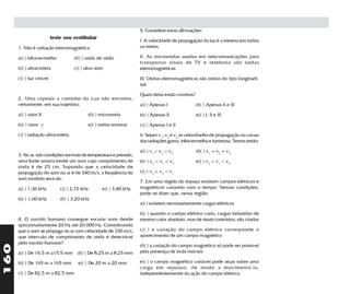 5. Considere estas afirmações:
                          teste seu vestibular
                                                                   I. A velocidade de propagação da luz é a mesma em todos
      1. Não é radiação eletromagnética:                           os meios.

      a)( ) infravermelho           d)( ) onda de rádio            II. As microondas usadas em telecomunicações para
                                                                   transportar sinais de TV e telefonia são ondas
      b)( ) ultravioleta            c)( ) ultra-som                eletromagnéticas.

      c)( ) luz visível                                            III. Ondas eletromagnéticas são ondas do tipo longitudi-
                                                                   nal.

                                                                   Quais delas estão corretas?
      2. Uma cápsula a caminho da Lua não encontra,
      certamente, em sua trajetória:                               a)( ) Apenas I                d)( ) Apenas II e III
      a)( ) raios X                        d)( ) microonda         b)( ) Apenas II               e)( ) I, II e III
      b)( ) raios γ                        e)( ) ondas sonoras     c)( ) Apenas I e II
      c)( ) radiação ultravioleta                                  6. Sejam v1, v2 e v3 as velocidades de propagação no vácuo
                                                                   das radiações gama, infravermelha e luminosa. Temos então:

                                                                   a)( ) v1 < v2 < v3            d)( ) v1 = v2 = v3
      3. No ar, sob condições normais de temperatura e pressão,
      uma fonte sonora emite um som cujo comprimento de            b)( ) v2 < v1 < v3            e)( ) v3 < v1 < v2
      onda é de 25 cm. Supondo que a velocidade de
      propagação do som no ar é de 340 m/s, a freqüência do        c)( ) v3 < v2 < v1
      som emitido será de:
                                                                   7. Em uma região do espaço existem campos elétricos e
      a)( ) 1,36 kHz          c)( ) 2,72 kHz      e)( ) 3,40 kHz   magnéticos variando com o tempo. Nessas condições,
                                                                   pode-se dizer que, nessa região:
      b)( ) 1,60 kHz          d)( ) 3,20 kHz
                                                                   a)( ) existem necessariamente cargas elétricas

                                                                   b)( ) quando o campo elétrico varia, cargas induzidas de
      4. O ouvido humano consegue escutar sons desde               mesmo valor absoluto, mas de sinais contrários, são criadas
      aproximadamente 20 Hz até 20.000 Hz. Considerando
      que o som se propaga no ar com velocidade de 330 m/s,        c)( ) à variação do campo elétrico corresponde o
      que intervalo de comprimento de onda é detectável            aparecimento de um campo magnético
      pelo ouvido humano?
160




                                                                   d)( ) a variação do campo magnético só pode ser possivel
      a)( ) De 16,5 m a15,5 mm d)( ) De 8,25 m a 8,25 mm           pela presença de ímãs móveis

      b)( ) De 165 m a 165 mm         e)( ) De 20 m a 20 mm        e)( ) o campo magnético variável pode atuar sobre uma
                                                                   carga em repouso, de modo a movimentá-la,
      c)( ) De 82,5 m a 82,5 mm                                    independentemente da ação do campo elétrico.
 