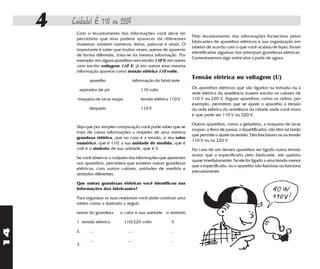 4   Cuidado! É 110 ou 220?
          Com o levantamento das informações você deve ter
                                                                      Pelo levantamento das informações fornecidas pelos
          percebido que elas podem aparecer de diferentes
                                                                      fabricantes de aparelhos elétricos e sua organização em
          maneiras: existem números, letras, palavras e sinais. O
                                                                      tabelas de acordo com o que você acabou de fazer, foram
          importante é saber que muitas vezes, apesar de aparecer
                                                                      identificadas algumas das principais grandezas elétricas.
          de forma diferente, trata-se da mesma informação. Por
                                                                      Comentaremos algo sobre elas a partir de agora.
          exemplo: em alguns aparelhos vem escrito 110 V; em outros
          vem escrito voltagem 110 V; já em outros essa mesma
          informação aparece como tensão elétrica 110 volts.

                aparelho                informação do fabricante
                                                                      Tensão elétrica ou voltagem (U)
           aspirador de pó                  110 volts                 Os aparelhos elétricos que são ligados na tomada ou à
                                                                      rede elétrica da residência trazem escrito os valores de
           máquina de lavar roupa           tensão elétrica 110 V     110 V ou 220 V. Alguns aparelhos, como os rádios, por
                                                                      exemplo, permitem que se ajuste o aparelho à tensão
                lâmpada                     110 V                     da rede elétrica da residência da cidade onde você mora
                                                                      e que pode ser 110 V ou 220 V.

                                                                      Outros aparelhos, como a geladeira, a máquina de lavar
          Veja que por simples comparação você pode saber que se
                                                                      roupas, o ferro de passar, o liquidificador, não têm tal botão
          trata de várias informações a respeito de uma mesma
                                                                      que permite o ajuste da tensão. Eles funcionam ou na tensão
          grandeza elétrica, que no caso é a tensão, o seu valor
                                                                      110 V ou na 220 V.
          numérico, que é 110; a sua unidade de medida, que é
          volt e o símbolo de sua unidade, que é V.                   No caso de um desses aparelhos ser ligado numa tensão
                                                                      maior que a especificada pelo fabricante, ele queima
          Se você observar o conjunto das informações que aparecem
                                                                      quase imediatamente. Se ele for ligado a uma tensão menor
          nos aparelhos, perceberá que existem outras grandezas
                                                                      que a especificada, ou o aparelho não funciona ou funciona
          elétricas, com outros valores, unidades de medida e
                                                                      precariamente.
          símbolos diferentes.

          Que outras grandezas elétricas você identificou nas
          informações dos fabricantes?

          Para organizar as suas respostas você pode construir uma
          tabela como a ilustrada a seguir:

          nome da grandeza      o valor e sua unidade o símbolo

          1. tensão elétrica        110/220 volts           V
14




          2.    ...                  ....                   ..

                ...                  ....                   ..
          3.
 