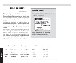 nomes de nomes
                                        esclarecendo....         Responda rápido:
                                                                 1. No folheto de uma secadora encontram-se as
     Antes que você pense que isso é tudo convém esclarecer
     que a voltagem, a potência, a corrente e a freqüência         seguintes informações:
     não são as únicas grandezas elétricas que existem. Mas
     elas são as que mais aparecem quando investigamos as
     informações fornecidas pelos fabricantes de aparelhos
     elétricos.

     Saiba que elas constituem um conjunto mínimo de
     informações necessárias para a utilização adequada dos
     aparelhos. Por isso é sempre recomendável ler as
     instruções antes de ligar o aparelho que se acabou de
     comprar.

     Você pode estar se perguntando por que as unidades de
     medida dessas grandezas têm nomes tão diferentes das
     que você estudou até hoje: volt, watt, ampère e hertz.      a) quais as grandezas que aparecem?
     Essas palavras são sobrenomes de cientistas que tiveram     b) quais seus valores e unidades?
     uma contribuição importante no conhecimento dos
     fenômenos da eletricidade. Veja na tabela a seguir
     algumas informações sobre de onde elas surgiram:




         unidade       grandeza              homenageado        nacionalidade        época em que viveu


         volt       tensão elétrica         Alessandro Volta      italiano            1745–1827

         watt         potência              James P. Watt         inglês              1818–1889
16




       ampère       corrente elétrica      André M. Ampère        francês             1775–1836

         hertz        freqüência            Heinrich R. Hertz     alemão               1857–1894
 