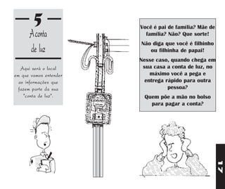 5               Você é pai de família? Mãe de
      A conta             família? Não? Que sorte!
                        Não diga que você é filhinho
      de luz               ou filhinha de papai!
                        Nesse caso, quando chega em
   Aqui será o local     sua casa a conta de luz, no
em que vamos entender       máximo você a pega e
  as informações que      entrega rápido para outra
  fazem parte da sua               pessoa?
    "conta de luz".      Quem põe a mão no bolso
                           para pagar a conta?




                                                        17
 